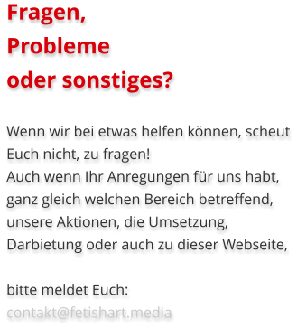 Fragen, Probleme oder sonstiges?  Wenn wir bei etwas helfen können, scheut Euch nicht, zu fragen! Auch wenn Ihr Anregungen für uns habt, ganz gleich welchen Bereich betreffend, unsere Aktionen, die Umsetzung, Darbietung oder auch zu dieser Webseite,  bitte meldet Euch:   contakt@fetishart.media