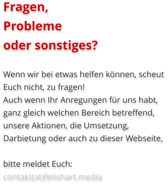 Fragen, Probleme oder sonstiges?  Wenn wir bei etwas helfen können, scheut Euch nicht, zu fragen! Auch wenn Ihr Anregungen für uns habt, ganz gleich welchen Bereich betreffend, unsere Aktionen, die Umsetzung, Darbietung oder auch zu dieser Webseite,  bitte meldet Euch:   contakt(at)fetishart.media